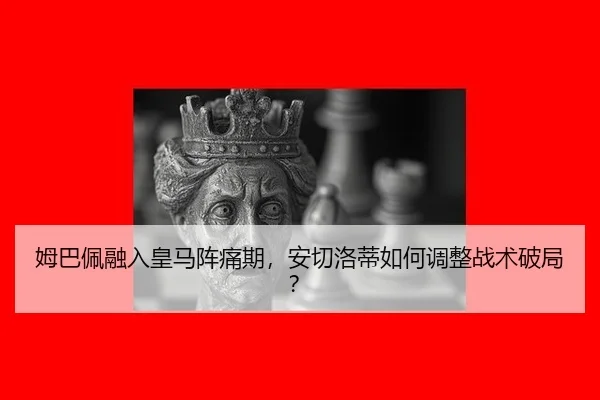 姆巴佩融入皇马阵痛期，安切洛蒂如何调整战术破局？