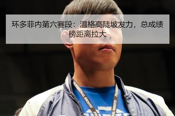 环多菲内第六赛段：温格高陡坡发力，总成绩榜距离拉大